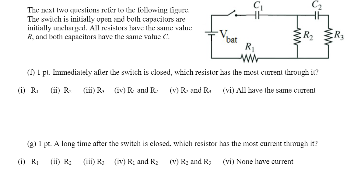 C2
The next two questions refer to the following figure.
The switch is initially open and both capacitors are
initially uncharged. All resistors have the same value
R, and both capacitors have the same value C.
R2
R3
bat
R1
ww
(f) 1 pt. Immediately after the switch is closed, which resistor has the most current through it?
(i) R1
(ii) R2
(iii) R3
(iv) Rị and R2
(v) R2 and R3
(vi) All have the same current
(g) 1 pt. A long time after the switch is closed, which resistor has the most current through it?
(i) R1
(ii) R2
(iii) R3
(iv) R1 and R2
(v) R2 and R3
(vi) None have current
