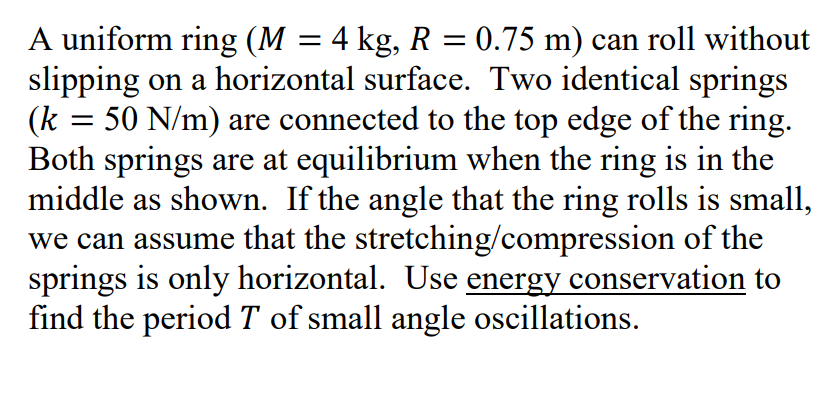 A uniform ring (M = 4 kg, R = 0.75 m) can roll without
slipping on a horizontal surface. Two identical springs
(k = 50 N/m) are connected to the top edge of the ring.
Both springs are at equilibrium when the ring is in the
middle as shown. If the angle that the ring rolls is small,
we can assume that the stretching/compression of the
springs is only horizontal. Use energy conservation to
find the period T of small angle oscillations.
