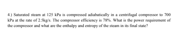 4.) Saturated steam at 125 kPa is compressed adiabatically in a centrifugal compressor to 700
kPa at the rate of 2.5kg/s. The compressor efficiency is 78%. What is the power requirement of
the compressor and what are the enthalpy and entropy of the steam in its final state?
