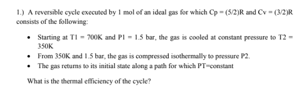 1.) A reversible cycle executed by 1 mol of an ideal gas for which Cp = (5/2)R and Cv = (3/2)R
consists of the following:
• Starting at T1 = 700K and P1 = 1.5 bar, the gas is cooled at constant pressure to T2 =
350K
• From 350K and 1.5 bar, the gas is compressed isothermally to pressure P2.
• The gas returns to its initial state along a path for which PT=constant
What is the thermal efficiency of the cycle?
