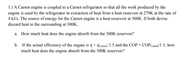 1.) A Carnot engine is coupled to a Carnot refrigerator so that all the work produced by the
engine is used by the refrigerator in extraction of heat from a heat reservoir at 270K at the rate of
4 kJ/s. The source of energy for the Carnot engine is a heat reservoir at 500K. If both devise
discard heat to the surrounding at 300K,
a. How much heat does the engine absorb from the 500K reservoir?
b. If the actual efficiency of the engine is n= ncamot/1.5 and the COP = COPCame/ 1.5, how
much heat does the engine absorb from the 500K reservoir?
