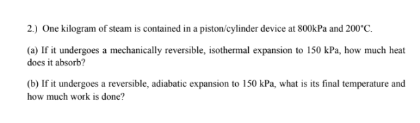 2.) One kilogram of steam is contained in a piston/cylinder device at 800kPa and 200°C.
(a) If it undergoes a mechanically reversible, isothermal expansion to 150 kPa, how much heat
does it absorb?
(b) If it undergoes a reversible, adiabatic expansion to 150 kPa, what is its final temperature and
how much work is done?
