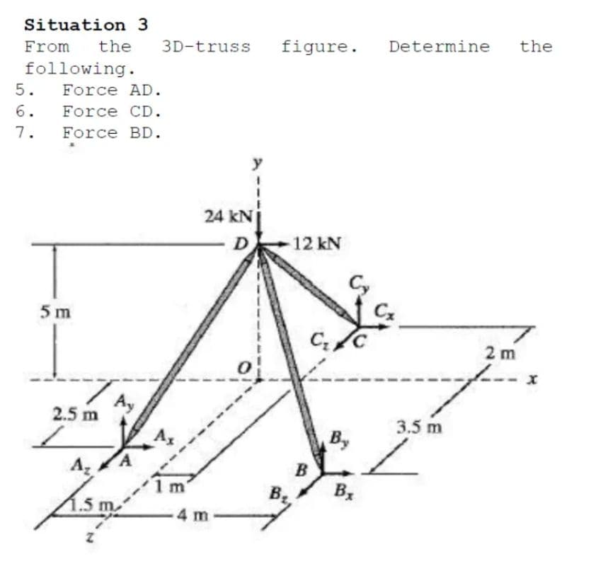 Situation 3
From
the
3D-truss
figure.
Determine
the
following.
5.
Force AD.
6.
Force CD.
7.
Force BD.
y
24 kNj
D12 kN
Cy
5 m
2 m
Ay
2.5 m
3.5 m
By
Az
B
1.5 m
4 m
