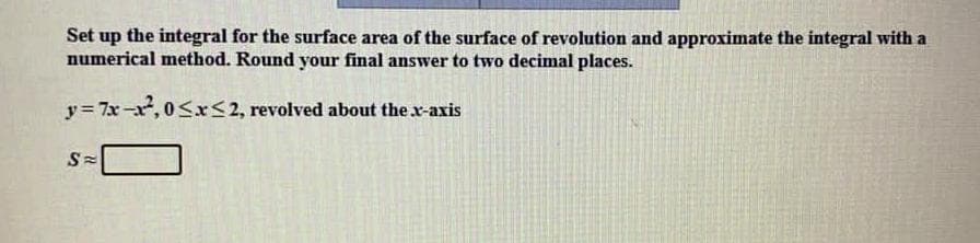 Set up the integral for the surface area of the surface of revolution and approximate the integral with a
numerical method. Round your final answer to two decimal places.
y= 7x-x, 0Sx<2, revolved about the x-axis
S=
