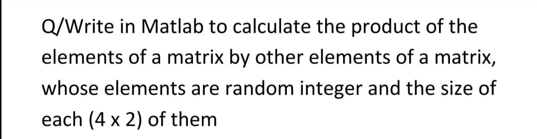 Q/Write in Matlab to calculate the product of the
elements of a matrix by other elements of a matrix,
whose elements are random integer and the size of
each (4 x 2) of them
