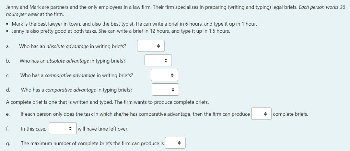 Jenny and Mark are partners and the only employees in a law firm. Their firm specialises in preparing (writing and typing) legal briefs. Each person works 36
hours per week at the firm.
• Mark is the best lawyer in town, and also the best typist. He can write a brief in 6 hours, and type it up in 1 hour.
• Jenny is also pretty good at both tasks. She can write a brief in 12 hours, and type it up in 1.5 hours.
a.
Who has an absolute advantage in writing briefs?
◆
b.
Who has an absolute advantage in typing briefs?
C.
Who has a comparative advantage in writing briefs?
d.
Who has a comparative advantage in typing briefs?
◆
A complete brief is one that is written and typed. The firm wants to produce complete briefs.
e.
If each person only does the task in which she/he has comparative advantage, then the firm can produce
◆ complete briefs.
f.
In this case,
will have time left over.
g.
The maximum number of complete briefs the firm can produce is
◆
◆
◆