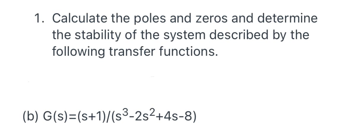 1. Calculate the poles and zeros and determine
the stability of the system described by the
following transfer functions.
(b) G(s)=(s+1)/(s³-2s²+4s-8)

