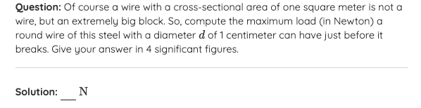 Question: Of course a wire with a cross-sectional area of one square meter is not a
wire, but an extremely big block. So, compute the maximum load (in Newton) a
round wire of this steel with a diameter d of 1 centimeter can have just before it
breaks. Give your answer in 4 significant figures.
Solution:
N
