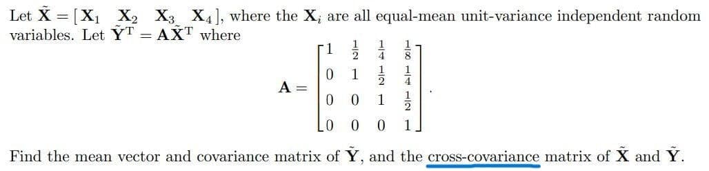 Let X = [X1 X2 X3 X4], where the X; are all equal-mean unit-variance independent random
variables. Let YT = AXT where.
1.
-1
4
1
1
4
A =
0.
1
1
01
0.
1
Find the mean vector and covariance matrix of Y, and the cross-covariance matrix of X and Y.
