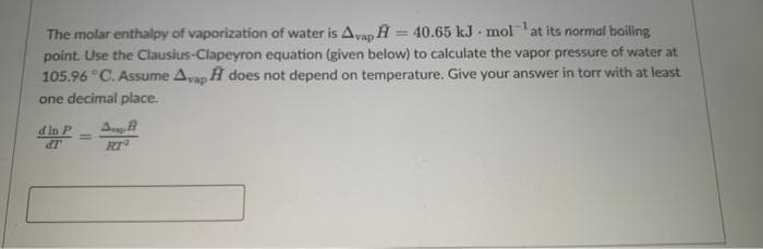 The molar enthalpy of vaporization of water is Avap H = 40.65 kJ molat its normal boiling
point. Use the Clausius-Clapeyron equation (given below) to calculate the vapor pressure of water at
105.96 °C. Assume Avan H does not depend on temperature. Give your answer in torr with at least
one decimal place.
dIn P
dT
RT
