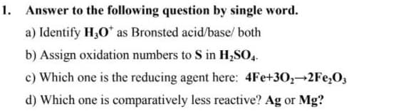 Answer to the following question by single word.
a) Identify H,O* as Bronsted acid/base/ both
b) Assign oxidation numbers to S in H2SO,.
c) Which one is the reducing agent here: 4Fe+30,→2FE,O,
d) Which one is comparatively less reactive? Ag or Mg?

