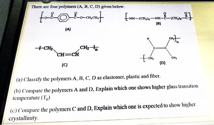 There are four polymers (A, B, C, D) given below.
-(CH)6-NH-C-(CH
(B)
(A)
+CH3.
CH=CH
CH2
CH2
CH3
(D)
(C)
(a) Classify the polymers A, B, C, D as clastomer, plastic and fiber.
(b) Compare the polymers A and D, Explain which one shows higher glass transition
temperature (Tg)
(c) Compare the polymers C and D, Explain which one is expected to show higher
crystallinity.
