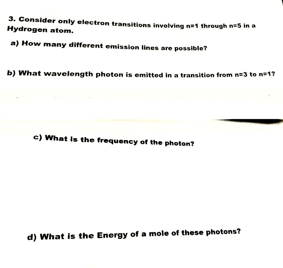 3. Consider only electron transitions involving n=1 through n=5 in a
Hydrogen atom.
a) How many different emission lines are possible?
b) What wavelength photon is emitted in a transition from n=3 to n=1?
c) What is the frequency of the photon?
d) What is the Energy of a mole of these photons?
