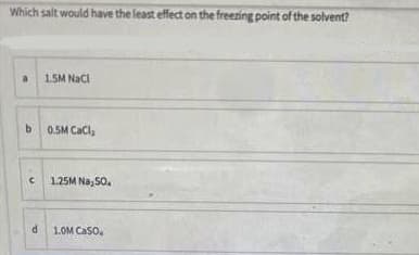 Which salt would have the least effect on the freezing point of the solvent?
1.5M NaCI
b.
0.5M CaCla
1.25M Na, 5o.
1.OM Caso,
