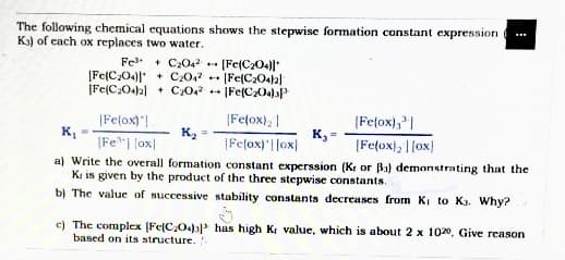 The following chemical equations shows the stepwise formation constant expression
K) of cach ox replaces two water.
Fel + C2042
[Fe(C,O4) + C20,2 - [Fe(C2O42)
|Fe(C:04)2] + C0
- |Fe(C204)"
|Fe(ox); |
(Fe(ox)"!
K,
[Fe"| |ox|
(Fe(ox),"|
K =
|Fe(ox)| |ox|
[Fe(ox), |lox)
a) Write the overall formation constant experssion (Kr or Ba) demonstrating that the
Ki is given by the product of the three stepwise constants.
b) The value of successive stability constants decreases from KI to Ka. Why?
c) The complex (Fe(C,O43) has high Ki value, which is about 2 x 1020, Give reason
based on its structure.
