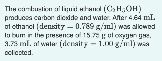 The combustion of liquid ethanol (C2H5OH)
produces carbon dioxide and water. After 4.64 mL
of ethanol (density = 0.789 g/ml) was allowed
to burn in the presence of 15.75 g of oxygen gas,
3.73 mL of water (density = 1.00 g/ml) was
collected.
