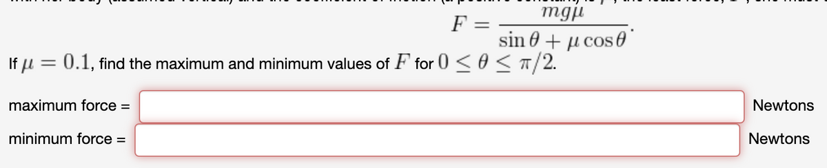 mgji
F =
sin 0 + µ cos0
If u = 0.1, find the maximum and minimum values of F for 0 < 0 <T/2.
maximum force =
Newtons
minimum force =
Newtons
