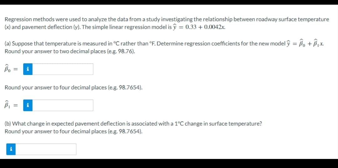 Regression methods were used to analyze the data from a study investigating the relationship between roadway surface temperature
(x) and pavement deflection (y). The simple linear regression model is ŷ = 0.33 + 0.0042x.
(a) Suppose that temperature is measured in °C rather than °F. Determine regression coefficients for the new model ŷ = ßo + B ¡x.
Round your answer to two decimal places (e.g. 98.76).
i
Round your answer to four decimal places (e.g. 98.7654).
(b) What change in expected pavement deflection is associated with a 1°C change in surface temperature?
Round your answer to four decimal places (e.g. 98.7654).
