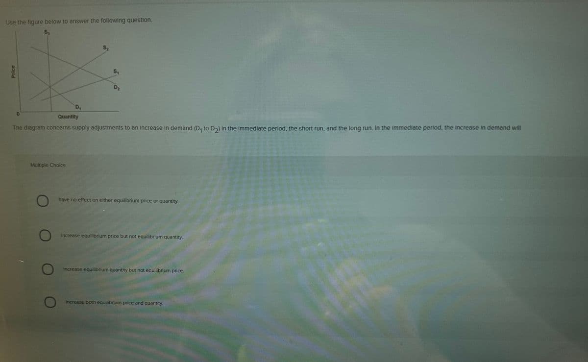 Use the figure below to answer the following question.
Price
0
D₁
Multiple Choice
D₂
Quantity
The diagram concerns supply adjustments to an increase in demand (D₁ to D₂) In the immediate period, the short run, and the long run. In the immediate period, the increase in demand will
have no effect on either equilibrium price or quantity.
increase equilibrium price but not equilibrium quantity.
increase equilibrium quantity but not equilibrium price.
increase both equilibrium price and quantity.