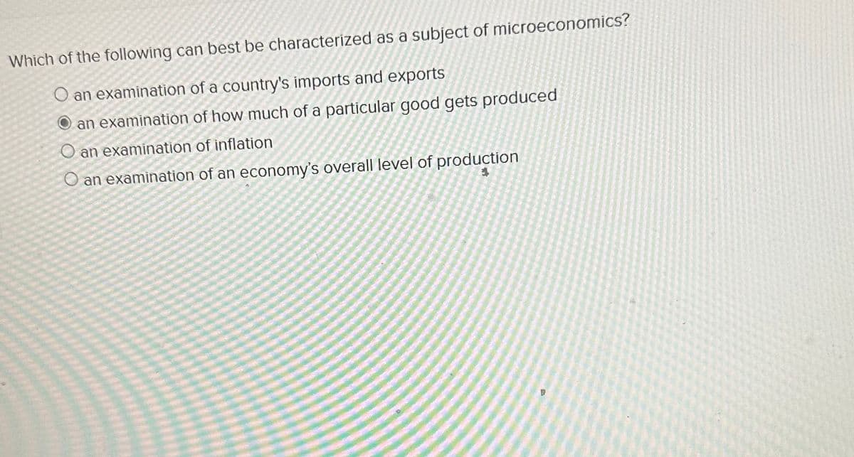 Which of the following can best be characterized as a subject of microeconomics?
O an examination of a country's imports and exports
an examination of how much of a particular good gets produced
O an examination of inflation
O an examination of an economy's overall level of production