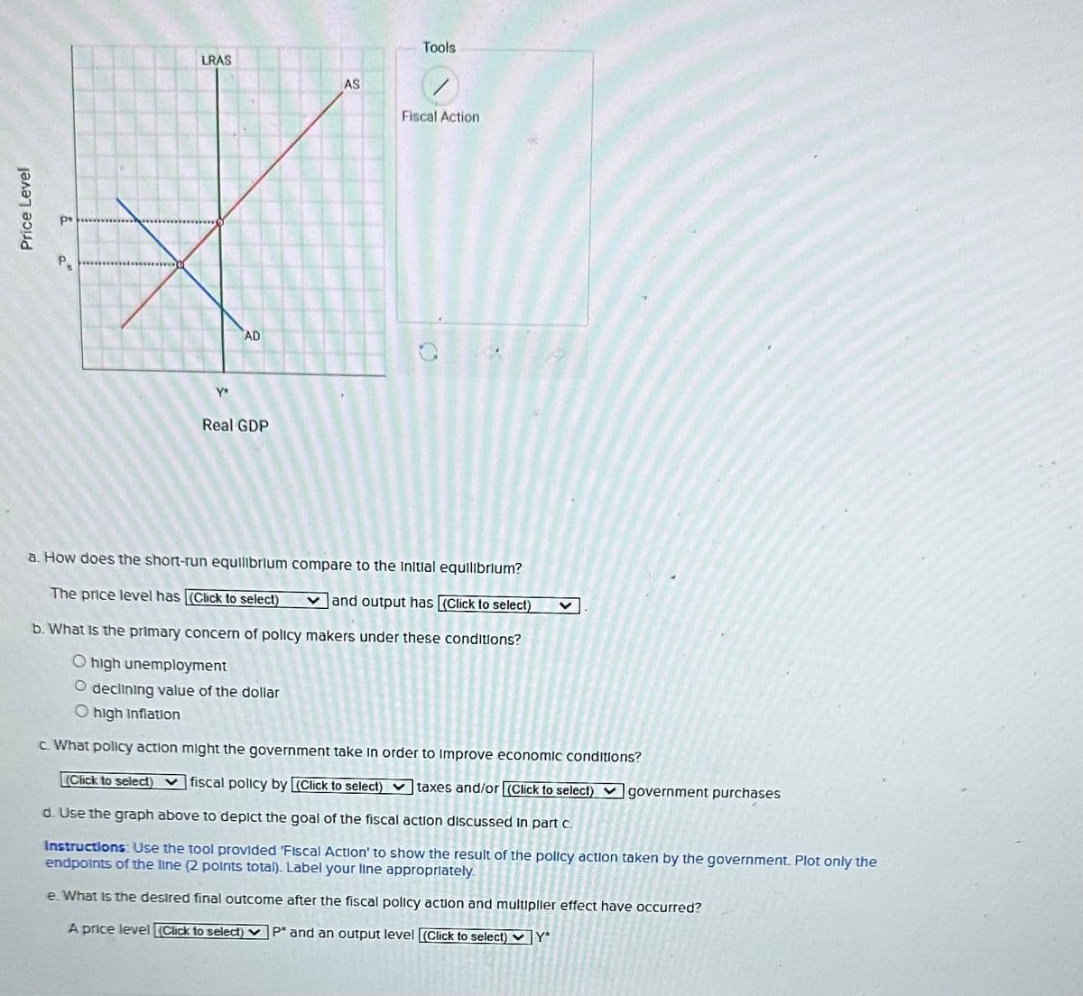 Price Level
p*
a
LRAS
Y*
AD
Real GDP
AS
Tools
Fiscal Action
0
a. How does the short-run equilibrium compare to the initial equilibrium?
The price level has (Click to select)
and output has [(Click to select)
b. What is the primary concern of policy makers under these conditions?
high unemployment
O declining value of the dollar
O high Inflation
V
c. What policy action might the government take in order to improve economic conditions?
(Click to select) fiscal policy by [(Click to select) taxes and/or (Click to select)government purchases
d. Use the graph above to depict the goal of the fiscal action discussed
Instructions: Use the tool provided 'Fiscal Action' to show the result of the policy action taken by the government. Plot only the
endpoints of the line (2 points total). Label your line appropriately.
e. What is the desired final outcome after the fiscal policy action and multiplier effect have occurred?
A price level [(Click to select) P* and an output level [(Click to select) Y*
part c.