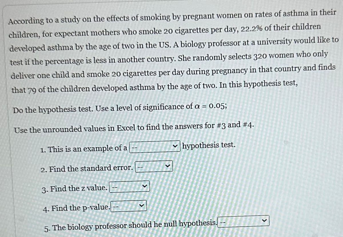 According to a study on the effects of smoking by pregnant women on rates of asthma in their
children, for expectant mothers who smoke 20 cigarettes per day, 22.2% of their children
developed asthma by the age of two in the US. A biology professor at a university would like to
test if the percentage is less in another country. She randomly selects 320 women who only
deliver one child and smoke 20 cigarettes per day during pregnancy in that country and finds
that 79 of the children developed asthma by the age of two. In this hypothesis test,
Do the hypothesis test. Use a level of significance of a = 0.05;
Use the unrounded values in Excel to find the answers for #3 and #4.
hypothesis test.
1. This is an example of a
2. Find the standard error.
3. Find the z value.
4. Find the p-value.
5. The biology professor should he null hypothesis. --