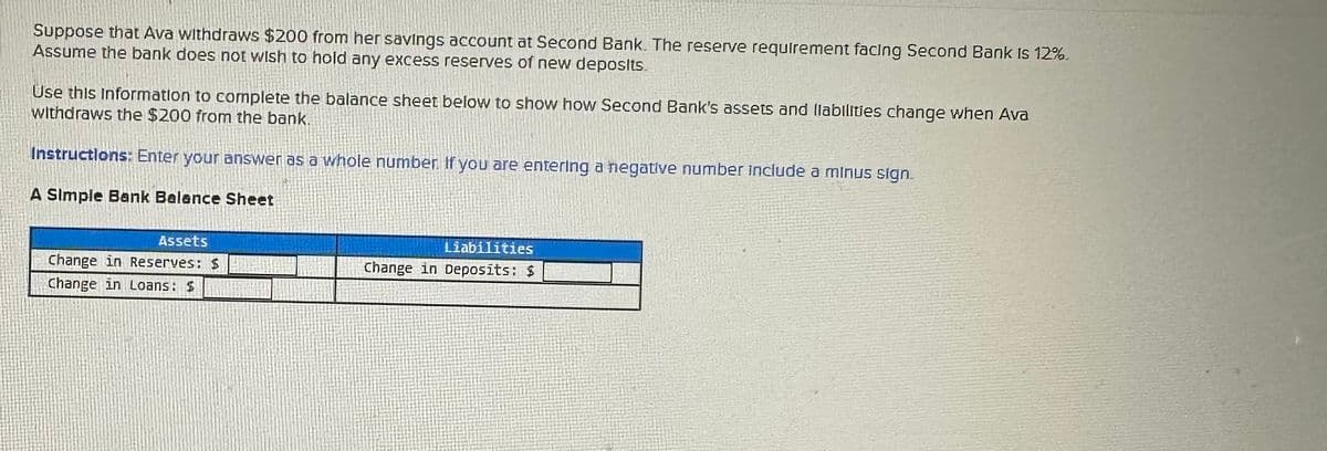 Suppose that Ava withdraws $200 from her savings account at Second Bank. The reserve requirement facing Second Bank is 12%.
Assume the bank does not wish to hold any excess reserves of new deposits.
Use this Information to complete the balance sheet below to show how Second Bank's assets and liabilities change when Ava
withdraws the $200 from the bank.
Instructions: Enter your answer as a whole number. If you are entering a negative number include a minus sign.
A Simple Bank Balance Sheet
Assets
Change in Reserves: $
Change in Loans: $
Liabilities
Change in Deposits: $