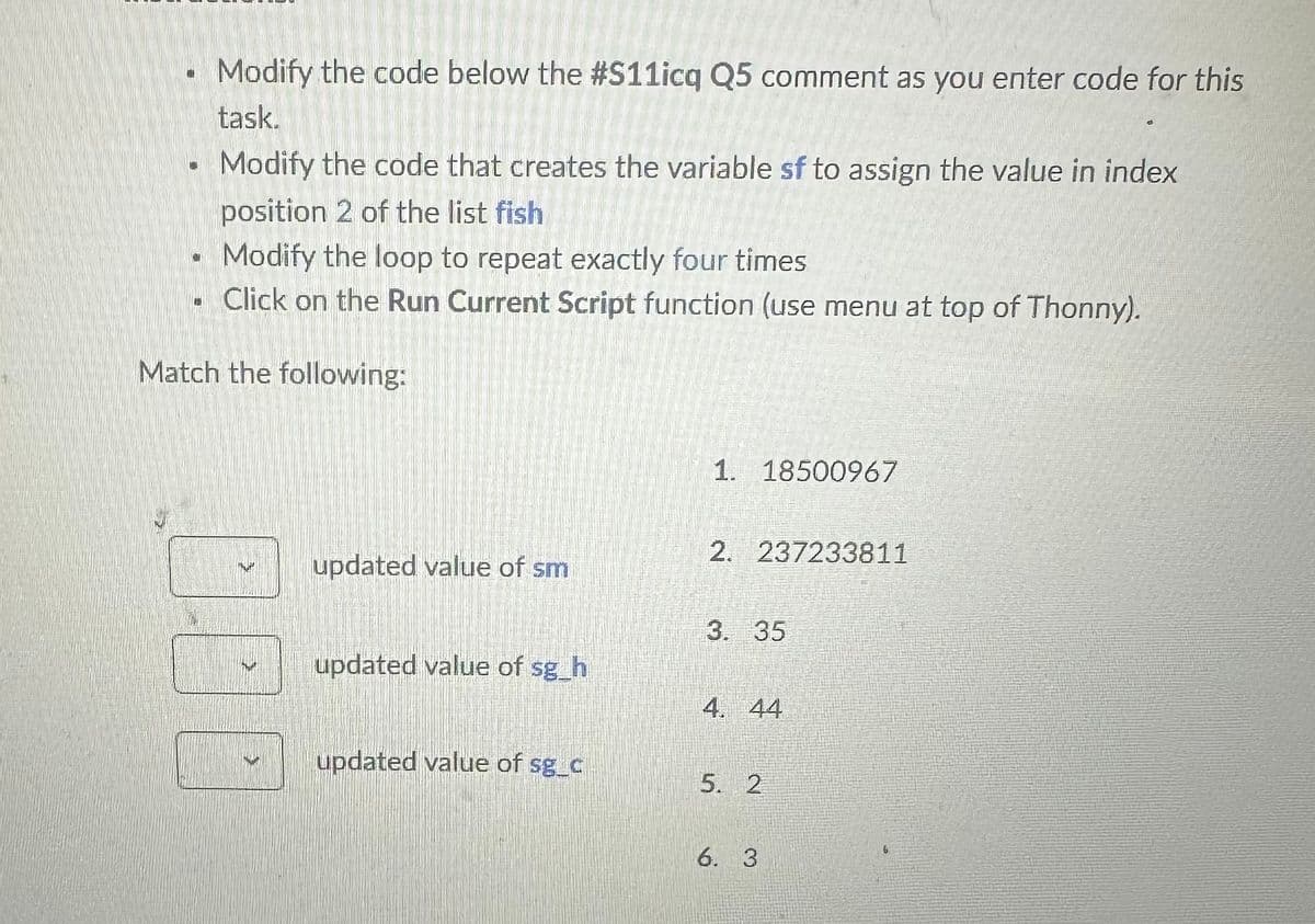 Modify the code below the #S11icq Q5 comment as you enter code for this
task.
Modify the code that creates the variable sf to assign the value in index
position 2 of the list fish
Modify the loop to repeat exactly four times
. Click on the Run Current Script function (use menu at top of Thonny).
Match the following:
1. 18500967
2. 237233811
updated value of sm
3. 35
updated value of sg_h
4. 44
updated value of sg_c
5. 2
6. 3
6
