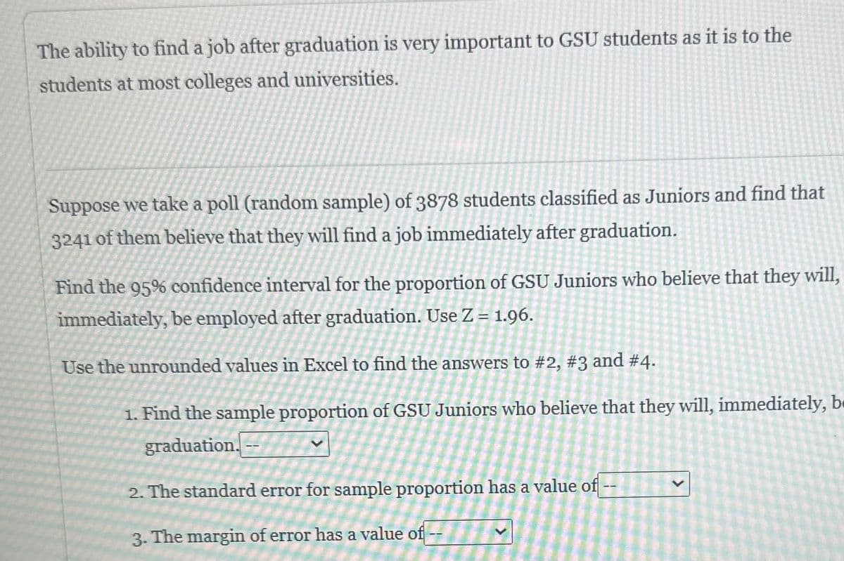 The ability to find a job after graduation is very important to GSU students as it is to the
students at most colleges and universities.
Suppose we take a poll (random sample) of 3878 students classified as Juniors and find that
3241 of them believe that they will find a job immediately after graduation.
Find the 95% confidence interval for the proportion of GSU Juniors who believe that they will,
immediately, be employed after graduation. Use Z = 1.96.
Use the unrounded values in Excel to find the answers to #2, #3 and #4.
1. Find the sample proportion of GSU Juniors who believe that they will, immediately, be
graduation.
2. The standard error for sample proportion has a value of
3. The margin of error has a value of --