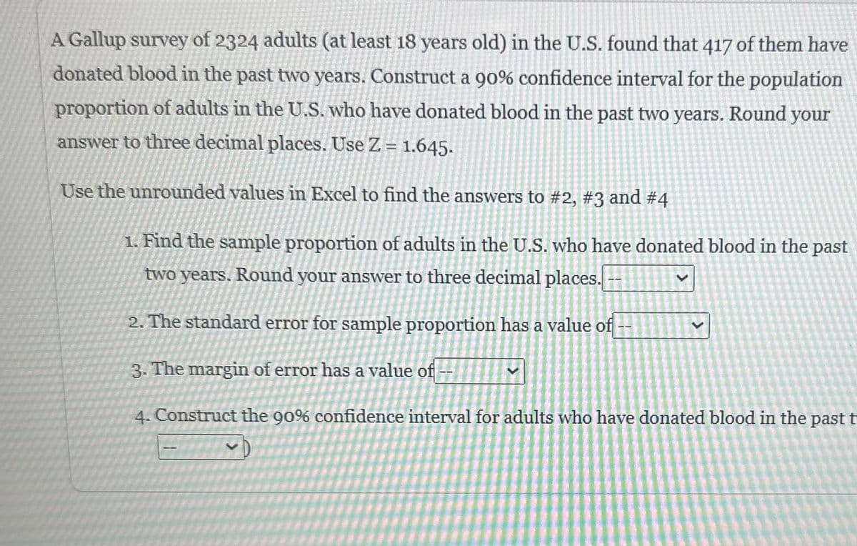 A Gallup survey of 2324 adults (at least 18 years old) in the U.S. found that 417 of them have
donated blood in the past two years. Construct a 90% confidence interval for the population
proportion of adults in the U.S. who have donated blood in the past two years. Round your
answer to three decimal places. Use Z = 1.645.
Use the unrounded values in Excel to find the answers to #2, #3 and #4
1. Find the sample proportion of adults in the U.S. who have donated blood in the past
two years. Round your answer to three decimal places.
2. The standard error for sample proportion has a value of
V
3. The margin of error has a value of
4. Construct the 90% confidence interval for adults who have donated blood in the past t