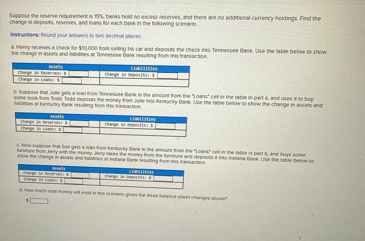 Suppose the reserve requirement is 15%, banks hold no excess reserves, and there are no additional currency holdings. Find the
change in deposits, reserves, and loans for each bank in the following scenario.
Instructions: Round your answers to two decimal places.
a. Henry receives a check for $10,000 from selling his car and deposits the check Into Tennessee Bank. Use the table below to show
the change in assets and liabilities at Tennessee Bank resulting from this transaction.
Assets
Change in Reserves: $
Change in Loans: $
b. Suppose that Julle gets a loan from Tennessee Bank in the amount from the "Loans" cell in the table in part a, and uses it to buy
some tools from Todd. Todd deposits the money from Julle Into Kentucky Bank. Use the table below to show the change in assets and
llabilities at Kentucky Bank resulting from this transaction.
Assets
Change in Reserves: $
Change in Loans: $
Liabilities
Change in Deposits: $
Assets
Change in Reserves: $
Change in Loans: $
Liabilities
Change in Deposits: $
c. Now suppose that Sue gets a loan from Kentucky Bank in the amount from the "Loans" cell in the table in part b, and buys some
furniture from Jerry with the money. Jerry takes the money from the furniture and deposits it into Indiana Bank. Use the table below IO
show the change in assets and liabilities at Indiana Bank resulting from this transaction.
Liabilities
Change in Deposits: $
d. How much total money will exist in this scenario given the three balance sheet changes above?