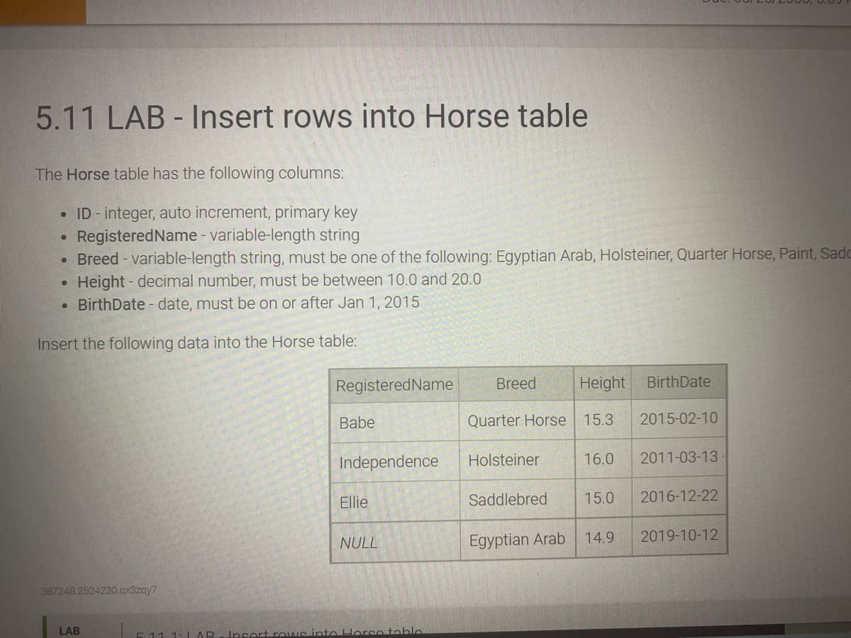 5.11 LAB - Insert rows into Horse table
The Horse table has the following columns:
• ID - integer, auto increment, primary key
RegisteredName - variable-length string
Breed - variable-length string, must be one of the following: Egyptian Arab, Holsteiner, Quarter Horse, Paint, Sadc
Height - decimal number, must be between 10.0 and 20.0
• BirthDate - date, must be on or after Jan 1, 2015
Insert the following data into the Horse table:
RegisteredName
Breed
Height
BirthDate
Babe
Quarter Horse
15.3
2015-02-10
Independence
Holsteiner
16.0
2011-03-13
Ellie
Saddlebred
15.0
2016-12-22
NULL
Egyptian Arab
14.9
2019-10-12
387248.2524230.qx3zqy7
LAB
511 1:L AR- Insert rows into Horse table
