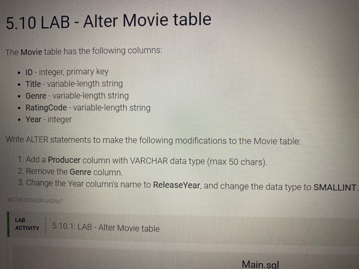 5.10 LAB - Alter Movie table
The Movie table has the following columns:
ID - integer, primary key
Title - variable-length string
• Genre - variable-length string
RatingCode - variable-length string
• Year - integer
Write ALTER statements to make the following modifications to the Movie table:
1. Add a Producer column with VARCHAR data type (max 50 chars).
2. Remove the Genre column.
3. Change the Year column's name to ReleaseYear, and change the data type to SMALLINT.
387248.2524230.gx3zay7
LAB
ACTIVITY
5.10.1: LAB - Alter Movie table
Main.sql
