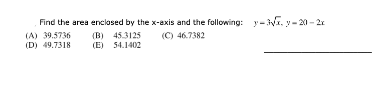 Find the area enclosed by the x-axis and the following: y = 3Vx, y = 20 – 2x.
(A) 39.5736
(D) 49.7318
(B) 45.3125
(E) 54.1402
(C) 46.7382
