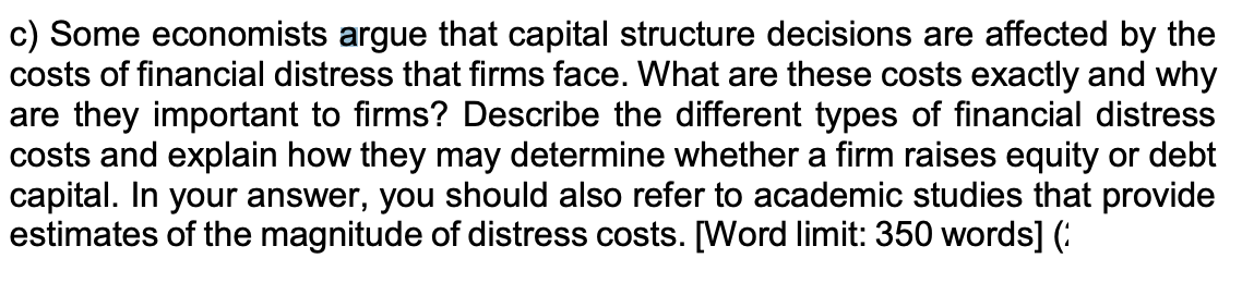 c) Some economists argue that capital structure decisions are affected by the
costs of financial distress that firms face. What are these costs exactly and why
are they important to firms? Describe the different types of financial distress
costs and explain how they may determine whether a firm raises equity or debt
capital. In your answer, you should also refer to academic studies that provide
estimates of the magnitude of distress costs. [Word limit: 350 words] (
