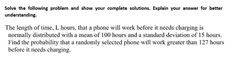 Solve the following problem and show your complete solutions. Explain your answer for better
understanding.
The length of time, L hours, that a phone will work before it needs charging is
normally distributed with a mean of 100 hours and a standard deviation of 15 hours.
Find the probability that a randomly selected phone will work greater than 127 hours
before it needs charging.