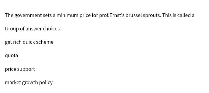 The government sets a minimum price for prof.Ernst's brussel sprouts. This is called a
Group of answer choices
get rich quick scheme
quota
price support
market growth policy