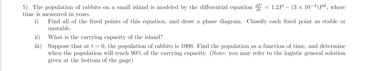dP
dt
(3 × 10-4)P², where
5) The population of rabbits on a small island is modeled by the differential equation
time is measured in years.
1.2P -
i)
Find all of the fixed points of this equation, and draw a phase diagram. Classify each fixed point as stable or
unstable.
ii)
What is the carrying capacity of the island?
iii) Suppose that at t
when the population will reach 90% of the carrying capacity. (Note: you may refer to the logistic general solution
given at the bottom of the page)
0, the population of rabbits is 1000. Find the population as a function of time, and determine
