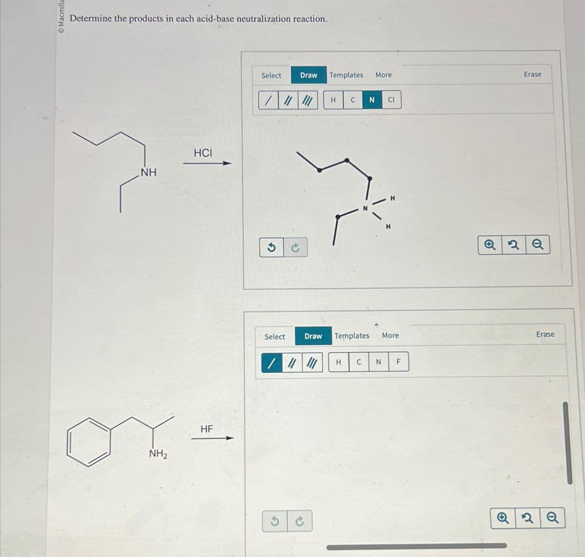 Macmilla
Determine the products in each acid-base neutralization reaction.
NH
NH₂
HCI
HF
Select
////// H C N Cl
Select
Draw Templates More
3
Draw Templates
||||||
///
C
H C N
More
F
Erase
Q2Q
Erase
Q2Q