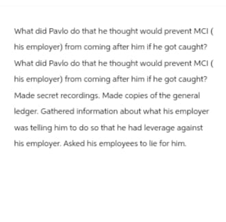 What did Pavlo do that he thought would prevent MCI (
his employer) from coming after him if he got caught?
What did Pavlo do that he thought would prevent MCI (
his employer) from coming after him if he got caught?
Made secret recordings. Made copies of the general
ledger. Gathered information about what his employer
was telling him to do so that he had leverage against
his employer. Asked his employees to lie for him.