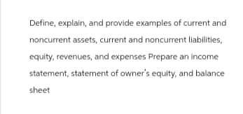Define, explain, and provide examples of current and
noncurrent assets, current and noncurrent liabilities,
equity, revenues, and expenses Prepare an income
statement, statement of owner's equity, and balance
sheet