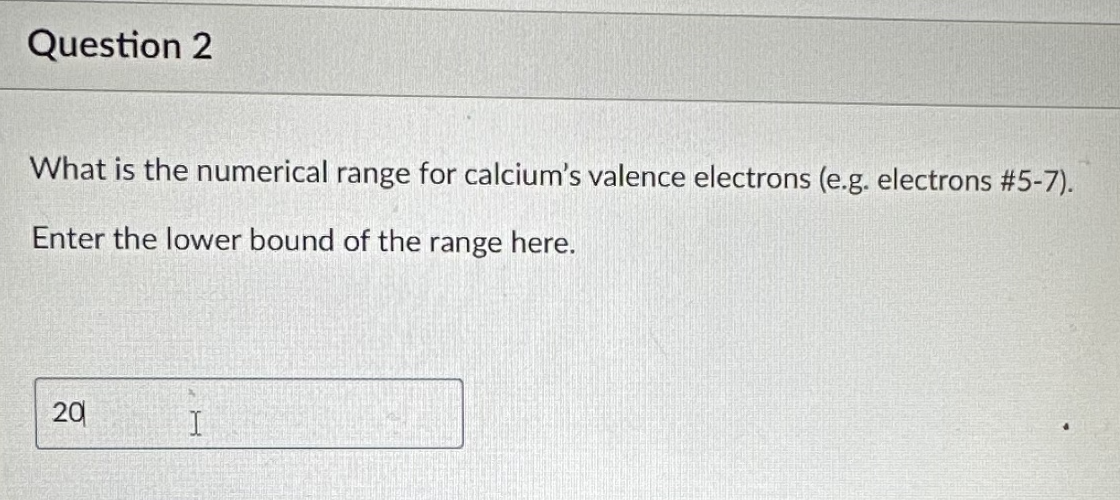 Question 2
What is the numerical range for calcium's valence electrons (e.g. electrons #5-7).
Enter the lower bound of the range here.
20
I