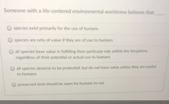 Someone with a life-centered environmental worldview believes that
species exist primarily for the use of humans
species are only of value if they are of use to humans
all species have value in fulfilling their particular role within the biosphere,
regardless of their potential or actual use to humans
all species deserve to be protected, but do not have value unless they are useful
to humans
preserved land should be open for humans to use
