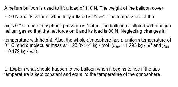A helium balloon is used to lift a load of 110 N. The weight of the balloon cover
is 50 N and its volume when fully inflated is 32 m³. The temperature of the
air is 0° C, and atmospheric pressure is 1 atm. The balloon is inflated with enough
helium gas so that the net force on it and its load is 30 N. Neglecting changes in
temperature with height. Also, the whole atmosphere has a uniform temperature of
0° C, and a molecular mass M = 28.8×103 kg / mol. (Pair = 1.293 kg / m³ and PHe
= 0.179 kg / m³).
E. Explain what should happen to the balloon when it begins to rise if the gas
temperature is kept constant and equal to the temperature of the atmosphere.
