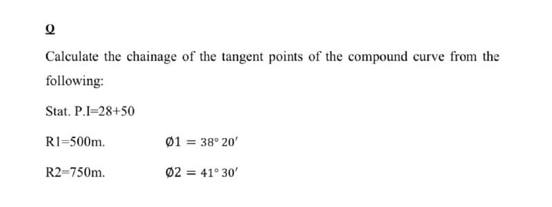 Calculate the chainage of the tangent points of the compound curve from the
following:
Stat. P.I=28+50
R1=500m.
Ø1 = 38° 20'
%3D
R2=750m.
Ø2 = 41° 30'
