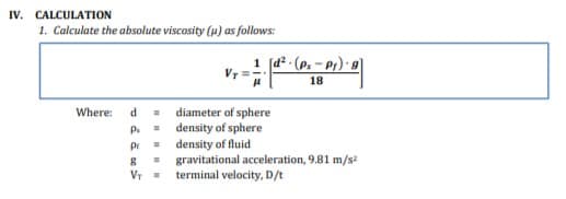IV. CALCULATION
1. Calculate the absolute viscosity (u) as follows:
1 [d2 - (p. – p1) · g]
18
= diameter of sphere
P. = density of sphere
pr = density of fluid
Where:
d
gravitational acceleration, 9.81 m/s?
terminal velocity, D/t
VT =

