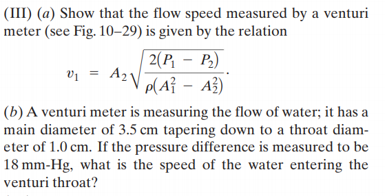 (III) (a) Show that the flow speed measured by a venturi
meter (see Fig. 10–29) is given by the relation
2(P,
p(A} - A3)
P.)
V1
(b) A venturi meter is measuring the flow of water; it has a
main diameter of 3.5 cm tapering down to a throat diam-
eter of 1.0 cm. If the pressure difference is measured to be
18 mm-Hg, what is the speed of the water entering the
venturi throat?
