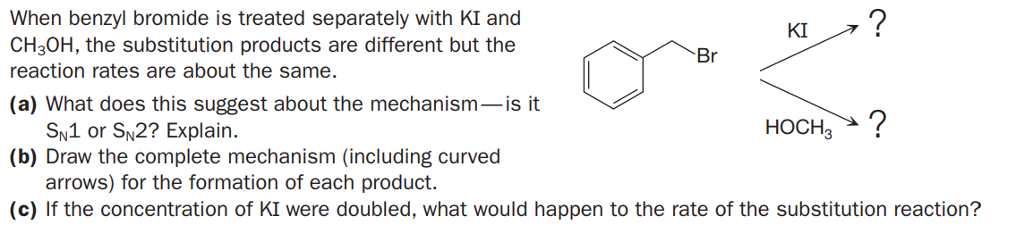 When benzyl bromide is treated separately with KI and
CH3OH, the substitution products are different but the
reaction rates are about the same.
KI
Br
(a) What does this suggest about the mechanism-is it
SN1 or SN2? Explain.
(b) Draw the complete mechanism (including curved
arrows) for the formation of each product.
(c) If the concentration of KI were doubled, what would happen to the rate of the substitution reaction?
HOCH3
?
