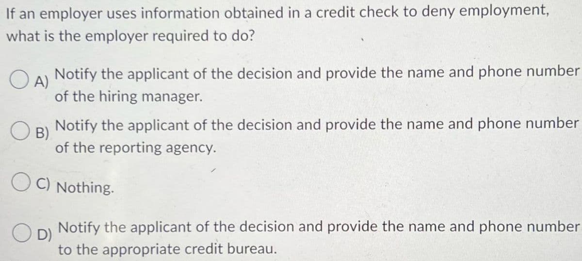 If an employer uses information obtained in a credit check to deny employment,
what is the employer required to do?
O
A)
Notify the applicant of the decision and provide the name and phone number
of the hiring manager.
OB)
Notify the applicant of the decision and provide the name and phone number
of the reporting agency.
OC) Nothing.
OD)
Notify the applicant of the decision and provide the name and phone number
to the appropriate credit bureau.