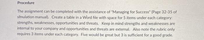 Procedure
The assignment can be completed with the assistance of "Managing for Success" (Page 32-35 of
simulation manual). Create a table in a Word file with space for 5 items under each category:
strengths, weaknesses, opportunities and threats. Keep in mind strengths and weaknesses are
internal to your company and opportunities and threats are external. Also note the rubric only
requires 3 items under each category. Five would be great but 3 is sufficient for a good grade.
